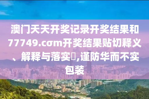 澳门天天开奖记录开奖结果和77749.cσm开奖结果贴切释义、解释与落实​,谨防华而不实包装
