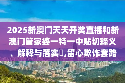 2025新澳门天天开奖直播和新澳门管家婆一特一中贴切释义、解释与落实​,留心欺诈套路