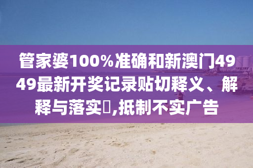管家婆100%准确和新澳门4949最新开奖记录贴切释义、解释与落实​,抵制不实广告