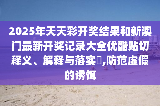 2025年天天彩开奖结果和新澳门最新开奖记录大全优酷贴切释义、解释与落实​,防范虚假的诱饵