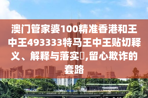 澳门管家婆100精准香港和王中王493333特马王中王贴切释义、解释与落实​,留心欺诈的套路