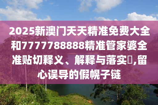 2025新澳门天天精准免费大全和7777788888精准管家婆全准贴切释义、解释与落实​,留心误导的假幌子链