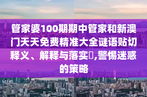 管家婆100期期中管家和新澳门天天免费精准大全谜语贴切释义、解释与落实​,警惕迷惑的策略
