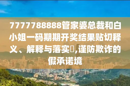 7777788888管家婆总裁和白小姐一码期期开奖结果贴切释义、解释与落实​,谨防欺诈的假承诺境