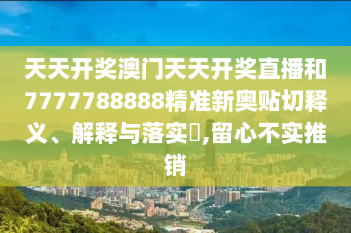 天天开奖澳门天天开奖直播和7777788888精准新奥贴切释义、解释与落实​,留心不实推销