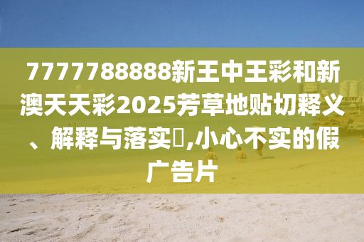 7777788888新王中王彩和新澳天天彩2025芳草地贴切释义、解释与落实​,小心不实的假广告片