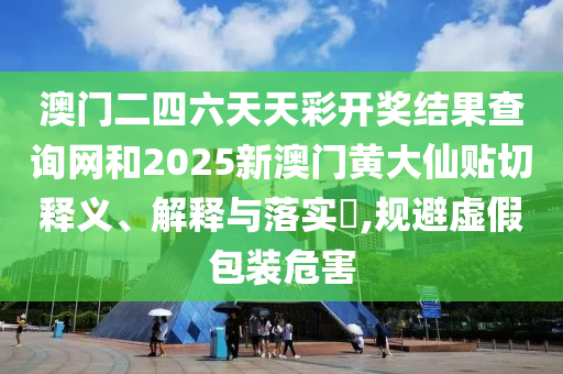 澳门二四六天天彩开奖结果查询网和2025新澳门黄大仙贴切释义、解释与落实​,规避虚假包装危害