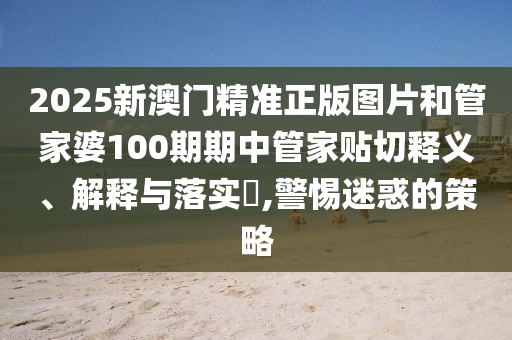 2025新澳门精准正版图片和管家婆100期期中管家贴切释义、解释与落实​,警惕迷惑的策略