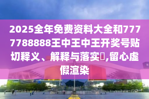 2025全年免费资料大全和7777788888王中王中王开奖号贴切释义、解释与落实​,留心虚假渲染