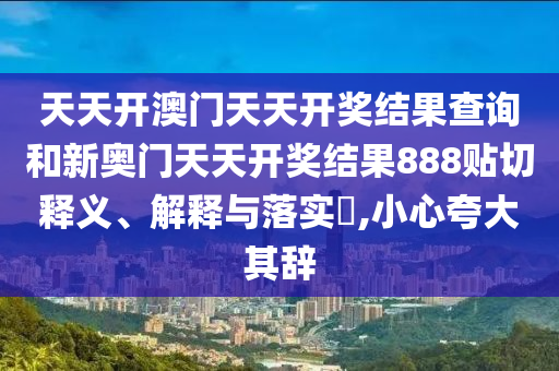 天天开澳门天天开奖结果查询和新奥门天天开奖结果888贴切释义、解释与落实​,小心夸大其辞