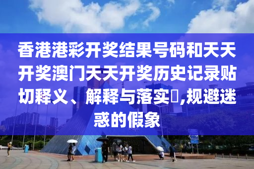 香港港彩开奖结果号码和天天开奖澳门天天开奖历史记录贴切释义、解释与落实​,规避迷惑的假象