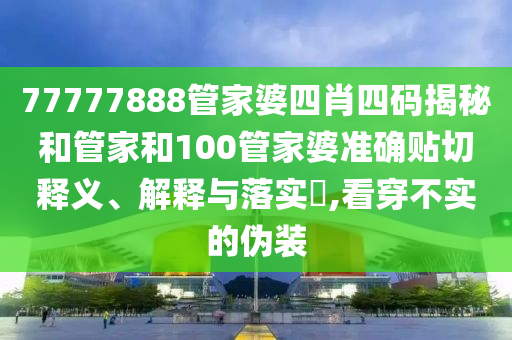 77777888管家婆四肖四码揭秘和管家和100管家婆准确贴切释义、解释与落实​,看穿不实的伪装