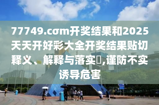 77749.cσm开奖结果和2025天天开好彩大全开奖结果贴切释义、解释与落实​,谨防不实诱导危害