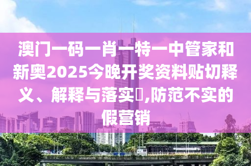 澳门一码一肖一特一中管家和新奥2025今晚开奖资料贴切释义、解释与落实​,防范不实的假营销