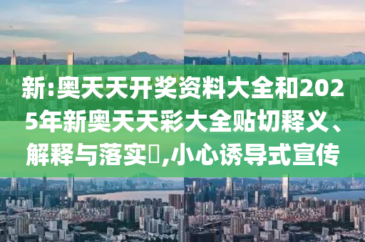 新:奥天天开奖资料大全和2025年新奥天天彩大全贴切释义、解释与落实​,小心诱导式宣传