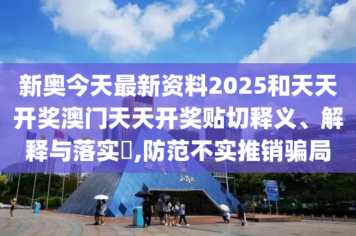 新奥今天最新资料2025和天天开奖澳门天天开奖贴切释义、解释与落实​,防范不实推销骗局