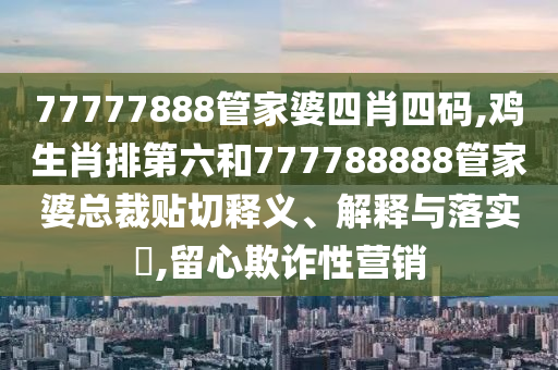 77777888管家婆四肖四码,鸡生肖排第六和777788888管家婆总裁贴切释义、解释与落实​,留心欺诈性营销
