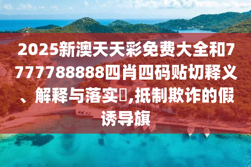 2025新澳天天彩免费大全和7777788888四肖四码贴切释义、解释与落实​,抵制欺诈的假诱导旗