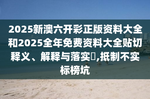2025新澳六开彩正版资料大全和2025全年免费资料大全贴切释义、解释与落实​,抵制不实标榜坑