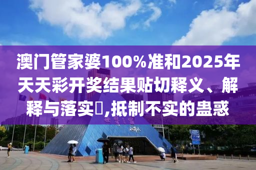 澳门管家婆100%准和2025年天天彩开奖结果贴切释义、解释与落实​,抵制不实的蛊惑