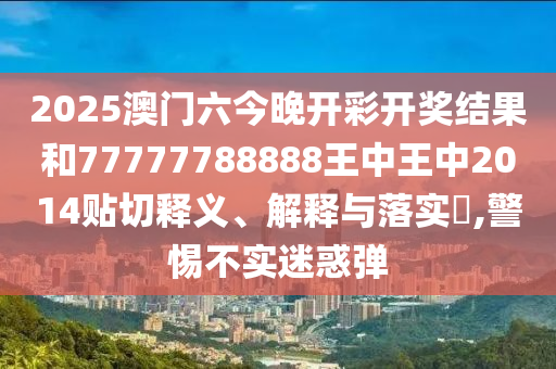 2025澳门六今晚开彩开奖结果和77777788888王中王中2014贴切释义、解释与落实​,警惕不实迷惑弹