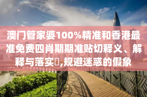 澳门管家婆100%精准和香港最准免费四肖期期准贴切释义、解释与落实​,规避迷惑的假象