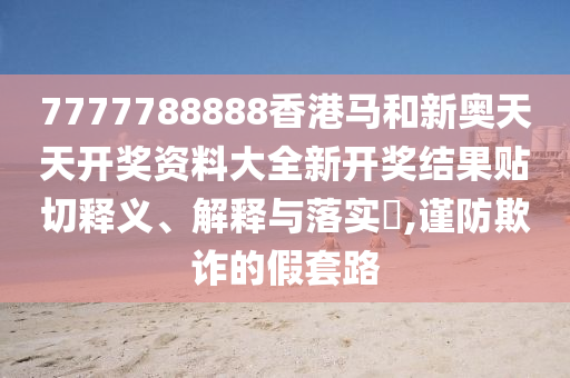 7777788888香港马和新奥天天开奖资料大全新开奖结果贴切释义、解释与落实​,谨防欺诈的假套路
