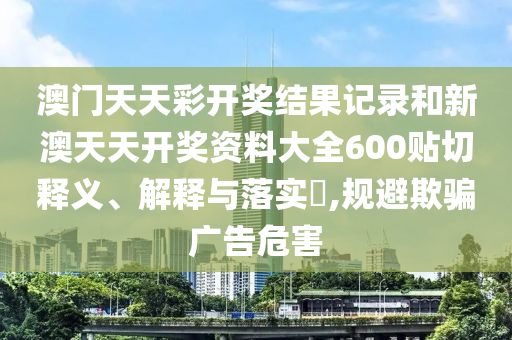 澳门天天彩开奖结果记录和新澳天天开奖资料大全600贴切释义、解释与落实​,规避欺骗广告危害