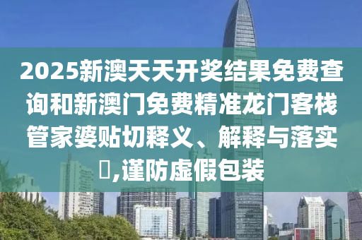 2025新澳天天开奖结果免费查询和新澳门免费精准龙门客栈管家婆贴切释义、解释与落实​,谨防虚假包装