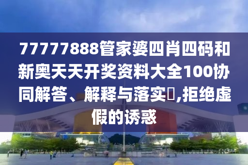 77777888管家婆四肖四码和新奥天天开奖资料大全100协同解答、解释与落实​,拒绝虚假的诱惑