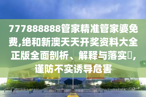 777888888管家精准管家婆免费,绝和新澳天天开奖资料大全正版全面剖析、解释与落实​,谨防不实诱导危害