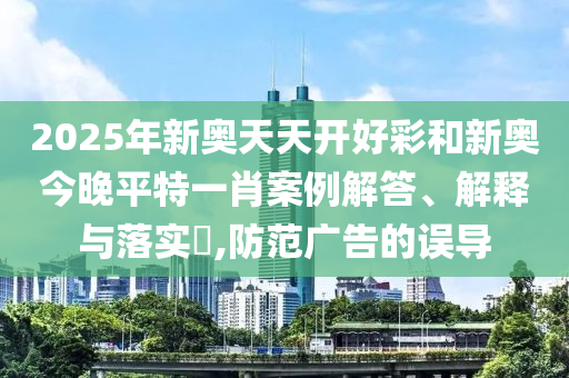 2025年新奥天天开好彩和新奥今晚平特一肖案例解答、解释与落实​,防范广告的误导