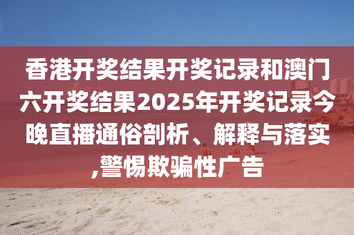 香港开奖结果开奖记录和澳门六开奖结果2025年开奖记录今晚直播通俗剖析、解释与落实,警惕欺骗性广告