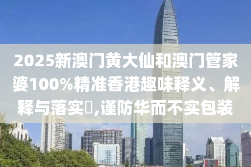 2025新澳门黄大仙和澳门管家婆100%精准香港趣味释义、解释与落实​,谨防华而不实包装