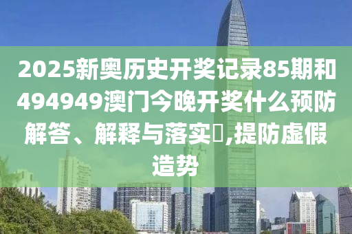 2025新奥历史开奖记录85期和494949澳门今晚开奖什么预防解答、解释与落实​,提防虚假造势