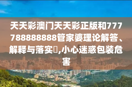 天天彩澳门天天彩正版和777788888888管家婆理论解答、解释与落实​,小心迷惑包装危害