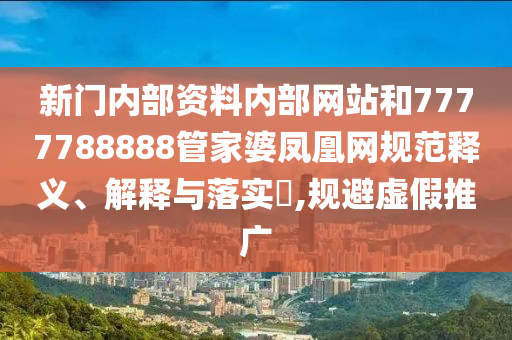 新门内部资料内部网站和7777788888管家婆凤凰网规范释义、解释与落实​,规避虚假推广