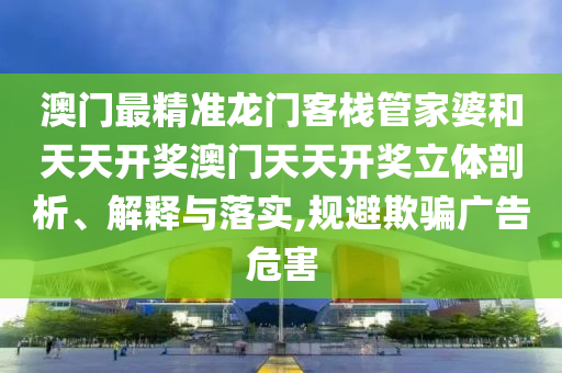 澳门最精准龙门客栈管家婆和天天开奖澳门天天开奖立体剖析、解释与落实,规避欺骗广告危害