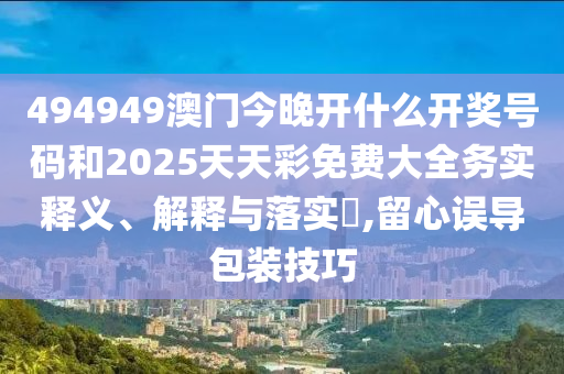 494949澳门今晚开什么开奖号码和2025天天彩免费大全务实释义、解释与落实​,留心误导包装技巧