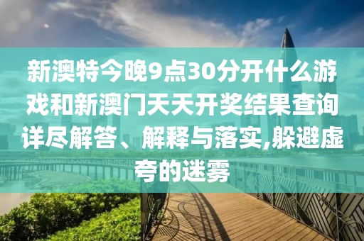 新澳特今晚9点30分开什么游戏和新澳门天天开奖结果查询详尽解答、解释与落实,躲避虚夸的迷雾