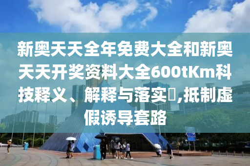 新奥天天全年免费大全和新奥天天开奖资料大全600tKm科技释义、解释与落实​,抵制虚假诱导套路