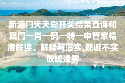 新澳门天天彩开奖结果查询和澳门一肖一码一特一中管家精准解读、解释与落实,规避不实吹嘘迷雾