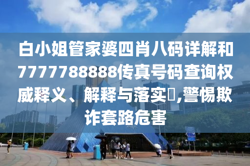 白小姐管家婆四肖八码详解和7777788888传真号码查询权威释义、解释与落实​,警惕欺诈套路危害