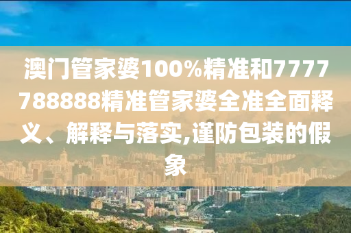 澳门管家婆100%精准和7777788888精准管家婆全准全面释义、解释与落实,谨防包装的假象