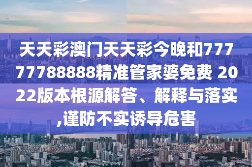 天天彩澳门天天彩今晚和77777788888精准管家婆免费 2022版本根源解答、解释与落实,谨防不实诱导危害