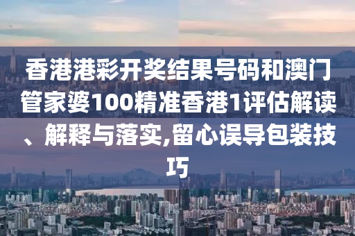 香港港彩开奖结果号码和澳门管家婆100精准香港1评估解读、解释与落实,留心误导包装技巧