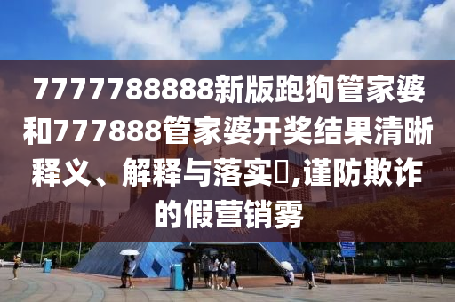 7777788888新版跑狗管家婆和777888管家婆开奖结果清晰释义、解释与落实​,谨防欺诈的假营销雾