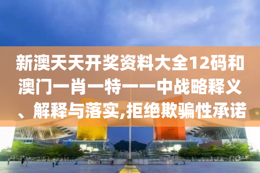 新澳天天开奖资料大全12码和澳门一肖一特一一中战略释义、解释与落实,拒绝欺骗性承诺