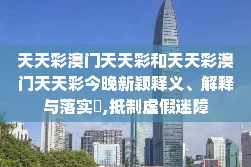 天天彩澳门天天彩和天天彩澳门天天彩今晚新颖释义、解释与落实​,抵制虚假迷障