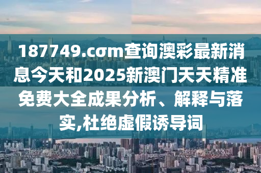 187749.cσm查询澳彩最新消息今天和2025新澳门天天精准免费大全成果分析、解释与落实,杜绝虚假诱导词